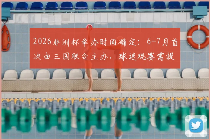 2026非洲杯举办时间确定：6-7月首次由三国联合主办，球迷观赛需提前规划
