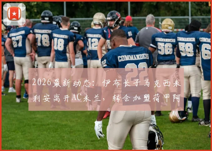 2026最新动态:伊布长子马克西米利安离开AC米兰,转会加盟荷甲阿尔克马尔青年队详情解读
