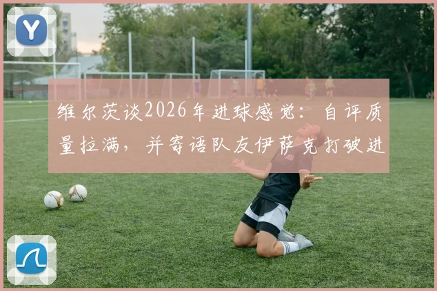 维尔茨谈2026年进球感觉:自评质量拉满,并寄语队友伊萨克打破进球荒