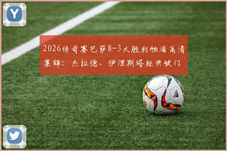 2026传奇赛巴萨8-3大胜利物浦高清集锦:杰拉德、伊涅斯塔经典破门全回顾