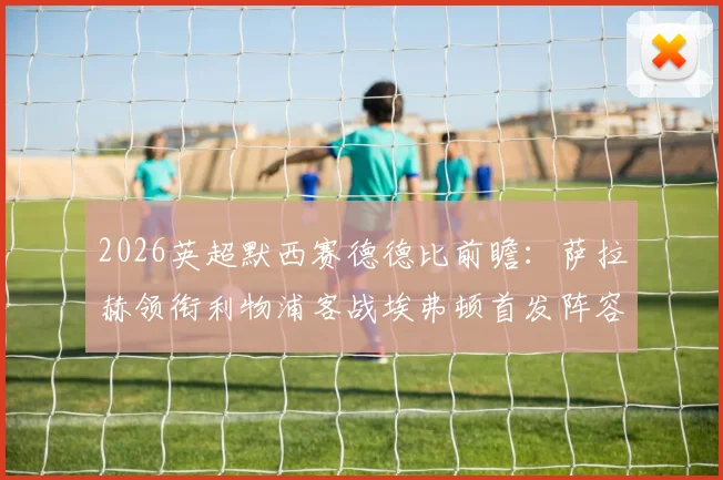 2026英超默西赛德德比前瞻：萨拉赫领衔利物浦客战埃弗顿首发阵容预测与关键球员分析