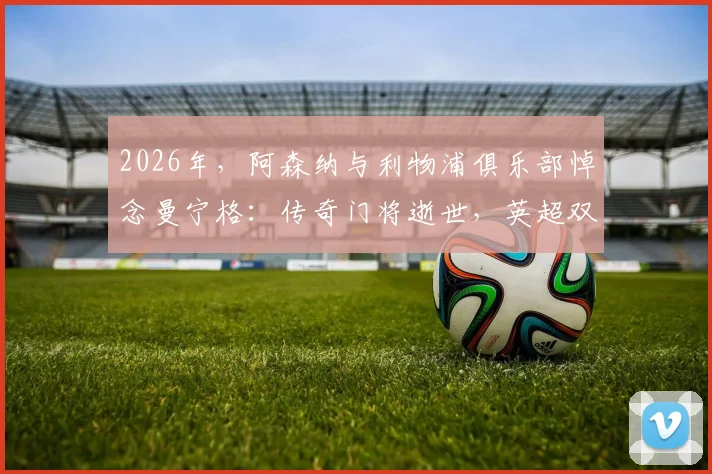 2026年，阿森纳与利物浦俱乐部悼念曼宁格：传奇门将逝世，英超双雄同表深切哀思
