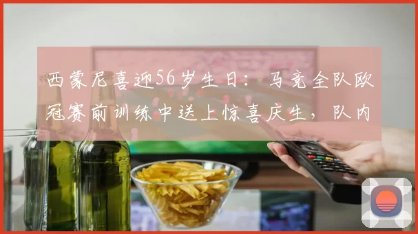西蒙尼喜迎56岁生日：马竞全队欧冠赛前训练中送上惊喜庆生，队内温情瞬间全记录