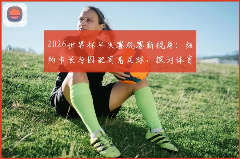 2026世界杯半决赛观赛新视角：纽约市长与囚犯同看足球，探讨体育如何打破社会隔阂与偏见