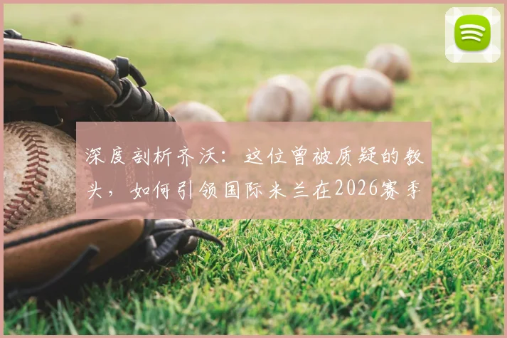 深度剖析齐沃：这位曾被质疑的教头，如何引领国际米兰在2026赛季问鼎意甲第21冠