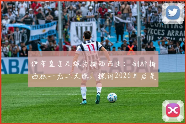 伊布直言足球为梅西而生:剖析梅西独一无二天赋,探讨2026年后是否还有新球王