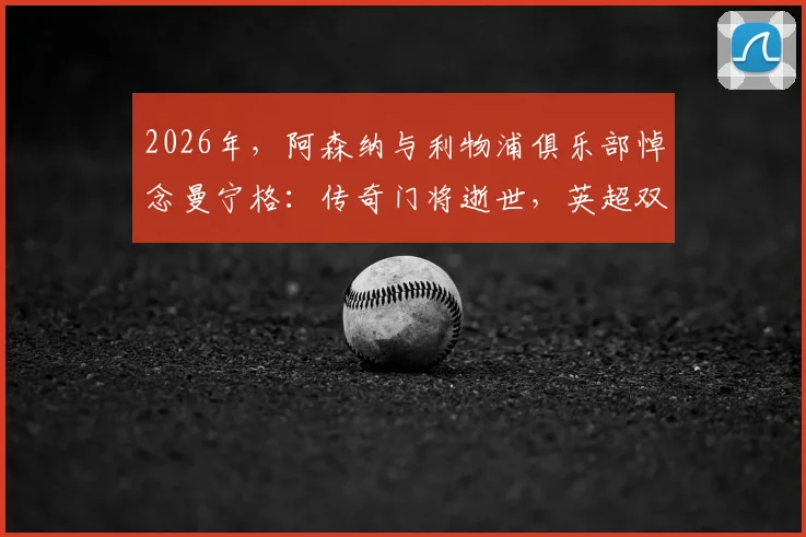2026年,阿森纳与利物浦俱乐部悼念曼宁格:传奇门将逝世,英超双雄同表深切哀思