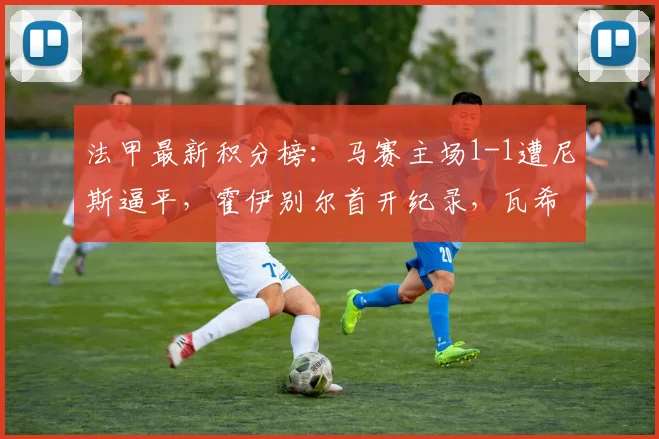 法甲最新积分榜:马赛主场1-1遭尼斯逼平,霍伊别尔首开纪录,瓦希点射救主,争四悬念持续