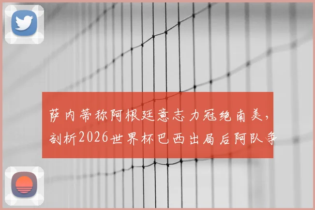 萨内蒂称阿根廷意志力冠绝南美,剖析2026世界杯巴西出局后阿队争冠前景与坚韧传统