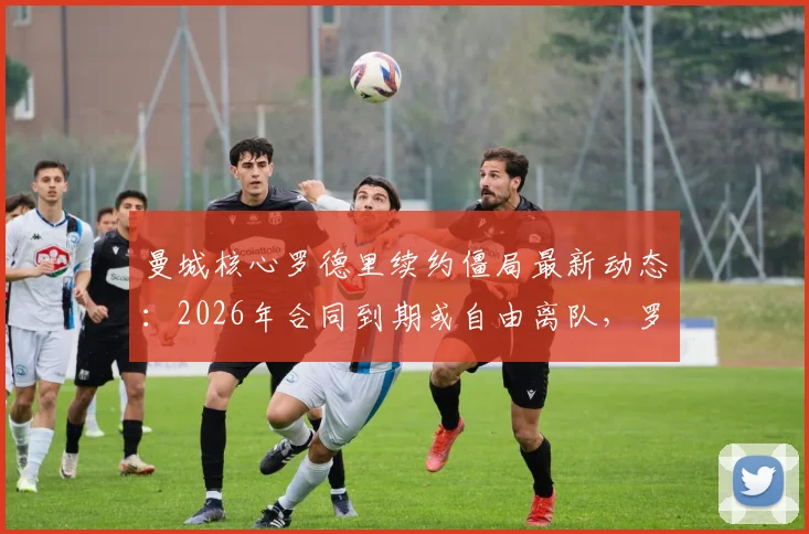 曼城核心罗德里续约僵局最新动态:2026年合同到期或自由离队,罗马诺透露潜在下家分析