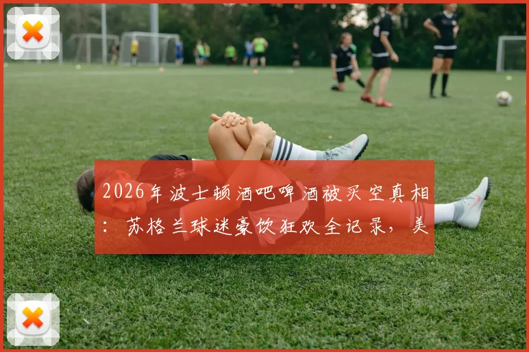 2026年波士顿酒吧啤酒被买空真相：苏格兰球迷豪饮狂欢全记录，美媒深度追踪报道