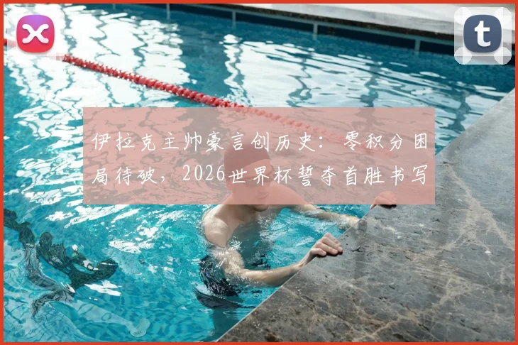 伊拉克主帅豪言创历史:零积分困局待破,2026世界杯誓夺首胜书写新篇